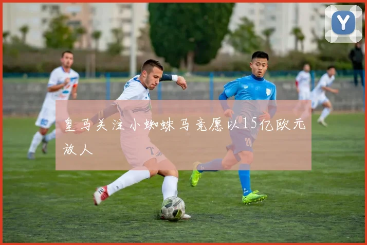 皇马关注小蜘蛛马竞愿以15亿欧元放人