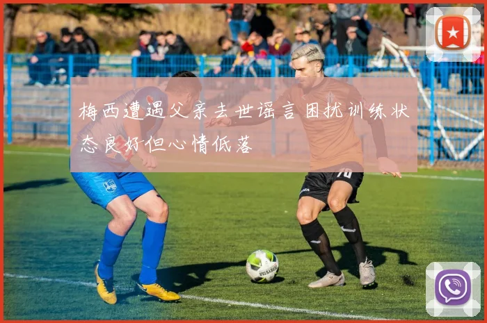 梅西遭遇父亲去世谣言困扰训练状态良好但心情低落