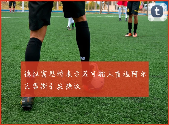 德拉富恩特表示若可挖人首选阿尔瓦雷斯引发热议