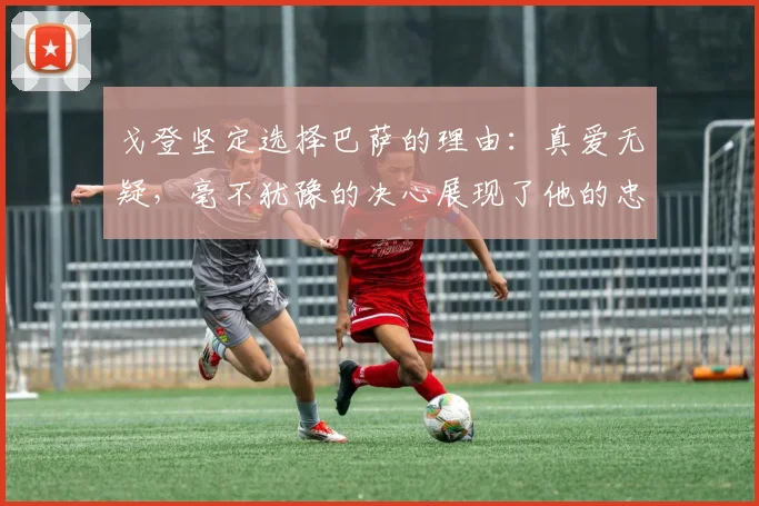 戈登坚定选择巴萨的理由：真爱无疑，毫不犹豫的决心展现了他的忠诚