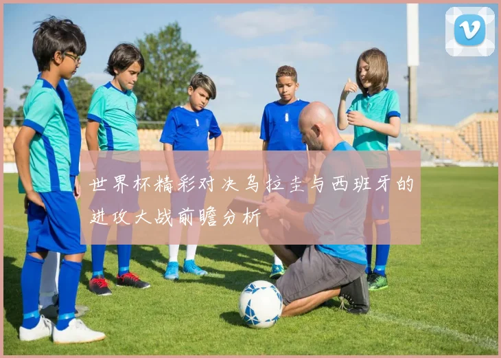 世界杯精彩对决乌拉圭与西班牙的进攻大战前瞻分析