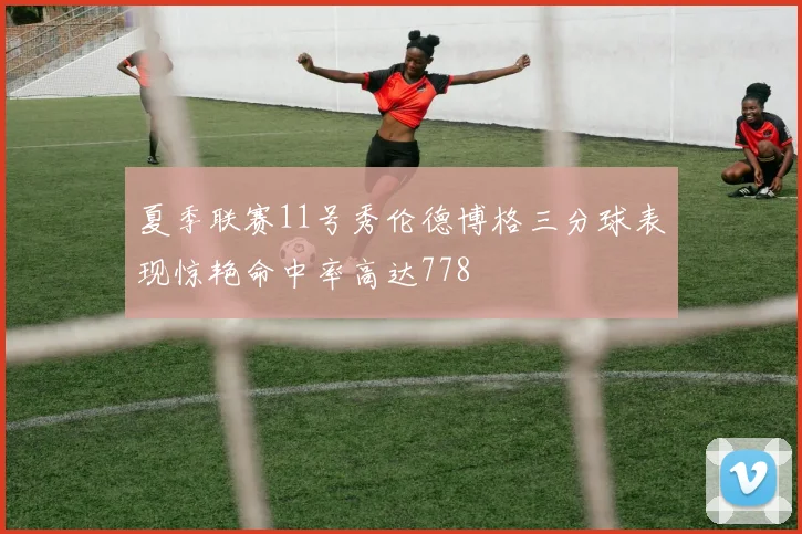 夏季联赛11号秀伦德博格三分球表现惊艳命中率高达778