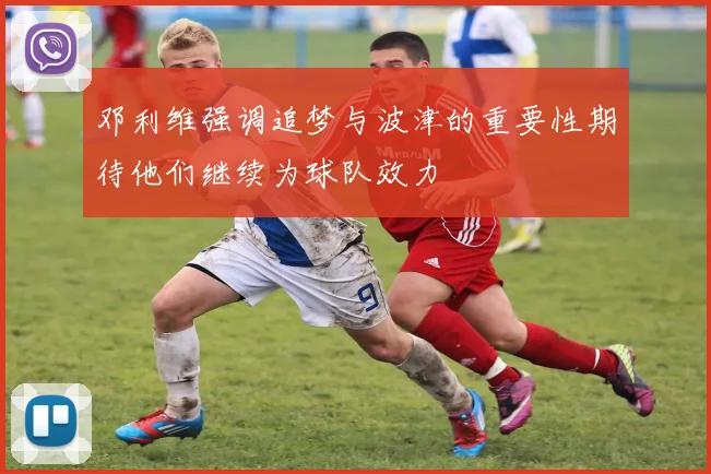 邓利维强调追梦与波津的重要性期待他们继续为球队效力