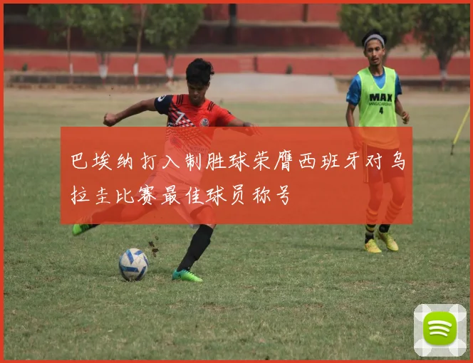 巴埃纳打入制胜球荣膺西班牙对乌拉圭比赛最佳球员称号