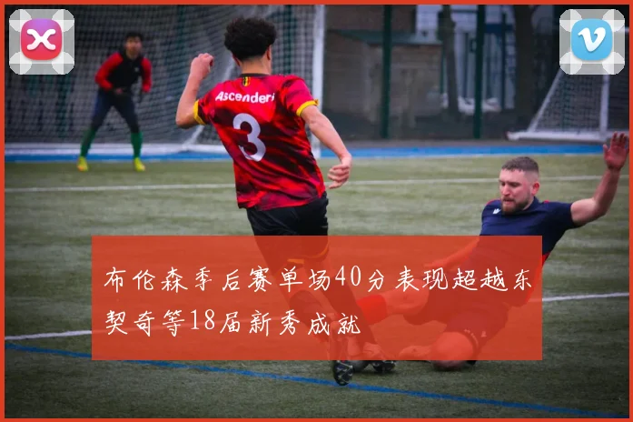 布伦森季后赛单场40分表现超越东契奇等18届新秀成就