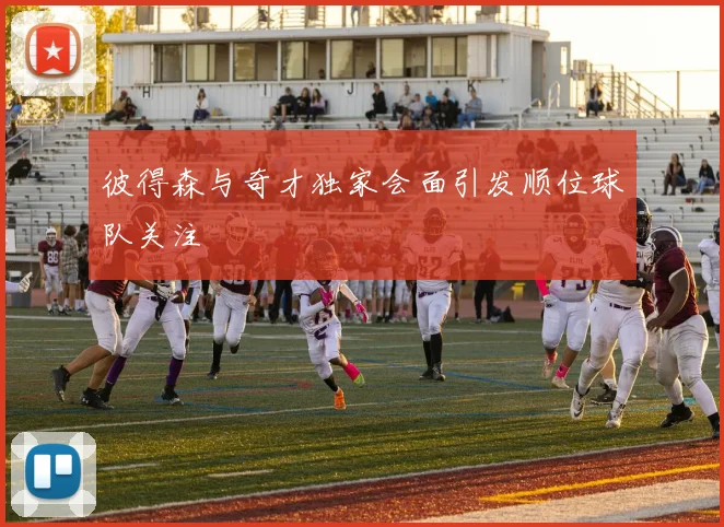 彼得森与奇才独家会面引发顺位球队关注