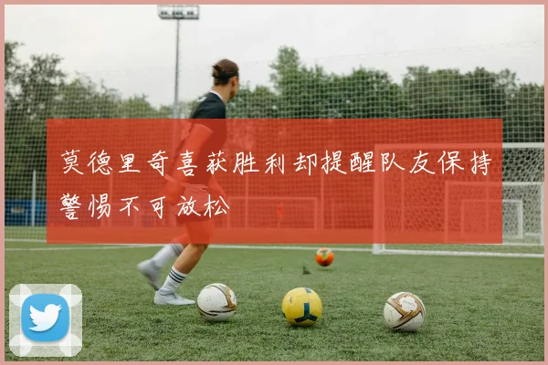 莫德里奇喜获胜利却提醒队友保持警惕不可放松