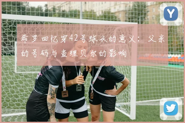 希罗回忆穿42号球衣的意义：父亲的号码与查理贝尔的影响