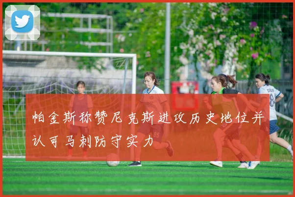 帕金斯称赞尼克斯进攻历史地位并认可马刺防守实力