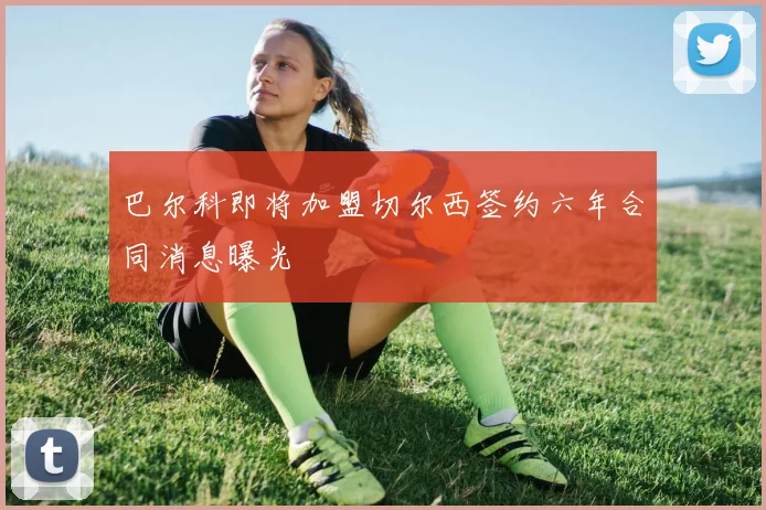巴尔科即将加盟切尔西签约六年合同消息曝光