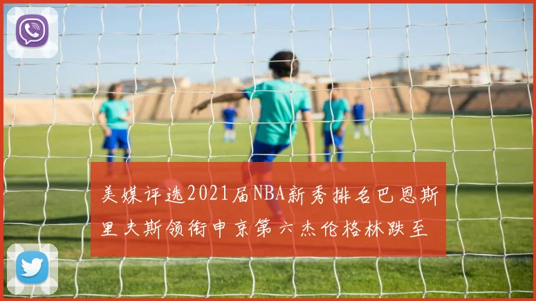 美媒评选2021届NBA新秀排名巴恩斯里夫斯领衔申京第六杰伦格林跌至第九