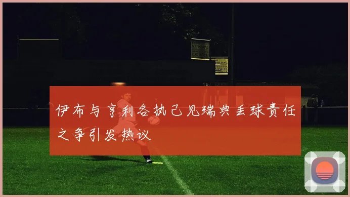 伊布与亨利各执己见瑞典丢球责任之争引发热议
