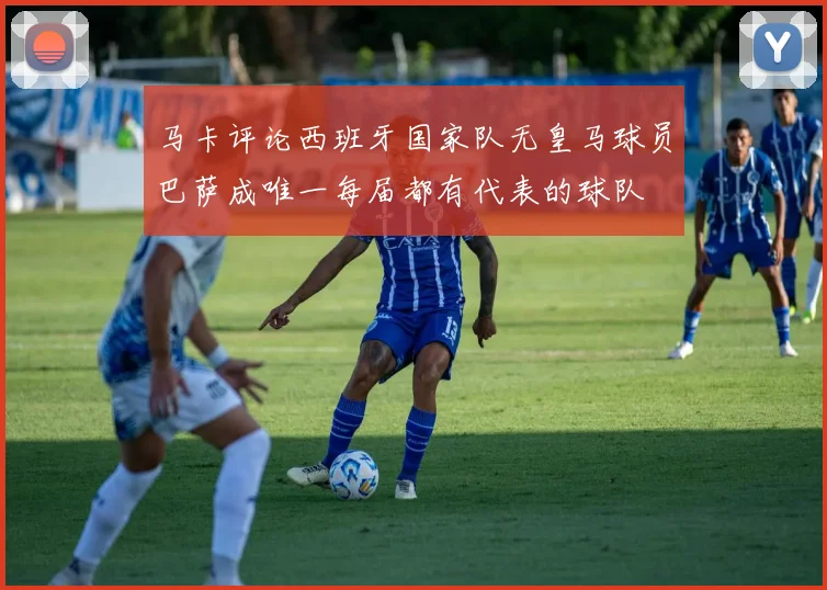 马卡评论西班牙国家队无皇马球员巴萨成唯一每届都有代表的球队