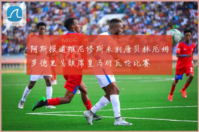 阿斯报道维尼修斯米利唐贝林厄姆罗德里戈缺席皇马对瓦伦比赛